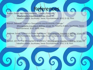 ReferencesBarton, David, and Mary Hamilton. “Literacy Practices.”Ethnographic Inquiries in Writing. 1st ed.Ed.Tabetha Adkins. Southlake, Texas: Fountainhead, 2010. 21-32. Print.Brandt, Deborah. “Literacy Opportunity and Economic Change.”Ethnographic Inquiries in Writing. 1st ed.Ed. Tabetha Adkins. Southlake, Texas: 	Fountainhead, 2010. 54-85. Print.Scribner, Sylvia. “Literacy in Three Metaphors.” Ethnographic Inquiries in Writing. 1st ed. Ed. 	Tabetha Adkins.Southlake, Texas: Fountainhead, 2010. 33-53. Print.Szwed, John F. “The Ethnography of Literacy.” Ethnographic Inquiries in Writing. 1st ed. Ed.Tabetha Adkins. Southlake, Texas: Fountainhead, 2010. 3-18. Print.