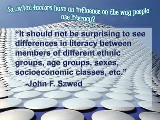 So…what factors have an influence on the way people use literacy? 	“It should not be surprising to see differences in literacy between members of different ethnic groups, age groups, sexes, socioeconomic classes, etc.”		-John F. Szwed
