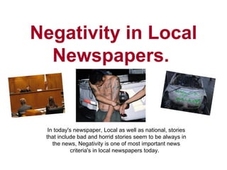 Negativity in Local Newspapers.  In today's newspaper, Local as well as national, stories that include bad and horrid stories seem to be always in the news, Negativity is one of most important news criteria's in local newspapers today.  
