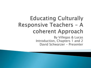 Educating Culturally Responsive Teachers – A coherent Approach By Villegas & Lucas Introduction, Chapters 1 and 2 David Schwarzer - Presenter 
