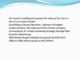 Air France is looking to increase the share of its’ own in the U.S air travel market.According to Sharon Benstein , director of insights media contacts, the revenue of this French companyincreasing by its’ media marketing strategy through ROA & online advertising.SEM (Search Engine Market) has grown by 62% from 2005 to 2006 which equals to $9.4 billion.