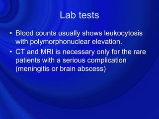 Lab tests
• Blood counts usually shows leukocytosis
  with polymorphonuclear elevation.
• CT and MRI is necessary only for the rare
  patients with a serious complication
  (meningitis or brain abscess)
 