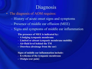 Diagnosis
• The diagnosis of AOM requires:
   – History of acute onset signs and symptoms
   – Presence of middle ear effusion (MEE)
   – Signs and symptoms of middle ear inflammation
       The presence of MEE is indicated by:
       - A bulging tympanic membrane
       - Limited or absent tympanic membrane mobility
       - Air-fluid level behind the TM
       - Otorrhea (drainage from the ear)

       Signs of middle ear inflammation include:
       - Erythema of the tympanic membrane
       - Otalgia (ear pain)
 