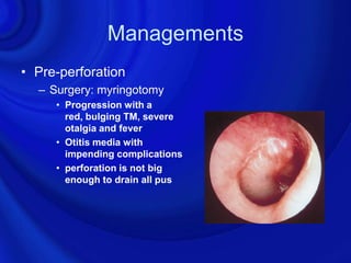 Managements
• Pre-perforation
  – Surgery: myringotomy
     • Progression with a
       red, bulging TM, severe
       otalgia and fever
     • Otitis media with
       impending complications
     • perforation is not big
       enough to drain all pus
 