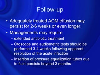 Follow-up
• Adequately treated AOM effusion may
  persist for 2-6 weeks or even longer.
• Managements may require
  – extended antibiotic treatment
  – Otoscope and audiometric tests should be
    performed 3-4 weeks following apparent
    resolution of the acute infection
  – Insertion of pressure equalization tubes due
    to fluid persists beyond 3 months
 