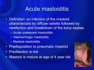 Acute mastoiditis
• Definition: an infection of the mastoid
  characterized by diffuse osteitis followed by
  rarefaction and breakdown of the bony septae.
  – Acute coalescent mastoiditis
  – Haemorrhagic mastoiditis
  – Masked mastoiditis
• Predisposition to pneumatic mastoid
• Predilection to kid
• Mastoid is mature at age of 4 year old
 