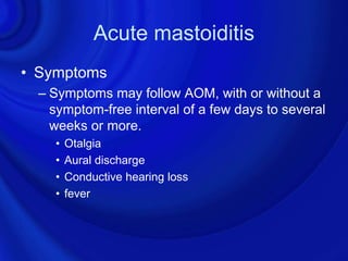 Acute mastoiditis
• Symptoms
  – Symptoms may follow AOM, with or without a
    symptom-free interval of a few days to several
    weeks or more.
    •   Otalgia
    •   Aural discharge
    •   Conductive hearing loss
    •   fever
 