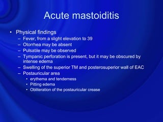 Acute mastoiditis
• Physical findings
   – Fever, from a slight elevation to 39
   – Otorrhea may be absent
   – Pulsatile may be observed
   – Tympanic perforation is present, but it may be obscured by
     intense edema
   – Swelling of the superior TM and posterosuperior wall of EAC
   – Postauricular area
       • erythema and tenderness
       • Pitting edema
       • Obliteration of the postauricular crease
 