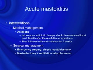 Acute mastoiditis

• interventions
  – Medical management
     • Antibiotic
        – Intravenous antibiotic therapy should be maintained for at
          least 24-48 h after the resolution of symptoms
        – Then followed with oral antibiotic for 2 weeks
  – Surgical management
     • Emergency surgery: simple mastoidectomy
     • Mastoidectomy + ventilation tube placement
 