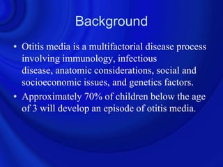 Background
• Otitis media is a multifactorial disease process
  involving immunology, infectious
  disease, anatomic considerations, social and
  socioeconomic issues, and genetics factors.
• Approximately 70% of children below the age
  of 3 will develop an episode of otitis media.
 