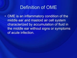 Definition of OME
• OME is an inflammatory condition of the
  middle ear and mastoid air cell system
  characterized by accumulation of fluid in
  the middle ear without signs or symptoms
  of acute infection.
 
