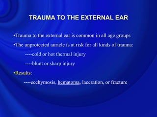 TRAUMA TO THE EXTERNAL EAR

•Trauma to the external ear is common in all age groups
•The unprotected auricle is at risk for all kinds of trauma:
     ----cold or hot thermal injury
     ----blunt or sharp injury
•Results:
     ----ecchymosis, hematoma, laceration, or fracture
 