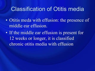 Classification of Otitis media
• Otitis meda with effusion: the presence of
  middle ear effusion.
• If the middle ear effusion is present for
  12 weeks or longer, it is classified
  chronic otitis media with effusion
 