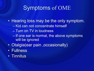 Symptoms of OME

• Hearing loss may be the only symptom.
  – Kid can not concentrate himself
  – Turn on TV in loudness
  – If one ear is normal, the above symptoms
    will be ignored
• Otalgia(ear pain ,occasionally)
• Fullness
• Tinnitus
 