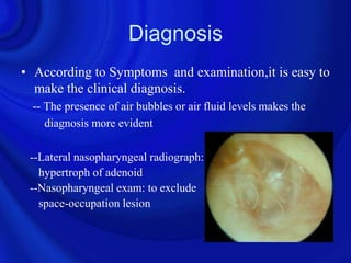 Diagnosis
• According to Symptoms and examination,it is easy to
  make the clinical diagnosis.
 -- The presence of air bubbles or air fluid levels makes the
    diagnosis more evident

 --Lateral nasopharyngeal radiograph:
   hypertroph of adenoid
 --Nasopharyngeal exam: to exclude
   space-occupation lesion
 
