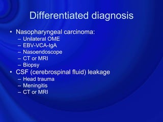 Differentiated diagnosis
• Nasopharyngeal carcinoma:
  –   Unilateral OME
  –   EBV-VCA-IgA
  –   Nasoendoscope
  –   CT or MRI
  –   Biopsy
• CSF (cerebrospinal fluid) leakage
  – Head trauma
  – Meningitis
  – CT or MRI
 