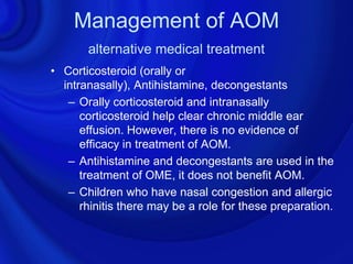 Management of AOM
       alternative medical treatment
• Corticosteroid (orally or
  intranasally), Antihistamine, decongestants
   – Orally corticosteroid and intranasally
      corticosteroid help clear chronic middle ear
      effusion. However, there is no evidence of
      efficacy in treatment of AOM.
   – Antihistamine and decongestants are used in the
      treatment of OME, it does not benefit AOM.
   – Children who have nasal congestion and allergic
      rhinitis there may be a role for these preparation.
 