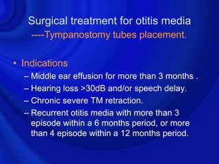 Surgical treatment for otitis media
    ----Tympanostomy tubes placement.

• Indications
  – Middle ear effusion for more than 3 months .
  – Hearing loss >30dB and/or speech delay.
  – Chronic severe TM retraction.
  – Recurrent otitis media with more than 3
    episode within a 6 months period, or more
    than 4 episode within a 12 months period.
 
