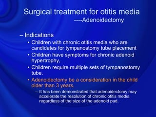 Surgical treatment for otitis media
                        ----Adenoidectomy

– Indications
  • Children with chronic otitis media who are
    candidates for tympanostomy tube placement
  • Children have symptoms for chronic adenoid
    hypertrophy,
  • Children require multiple sets of tympanostomy
    tube.
  • Adenoidectomy be a consideration in the child
    older than 3 years.
     – It has been demonstrated that adenoidectomy may
       accelerate the resolution of chronic otitis media
       regardless of the size of the adenoid pad.
 