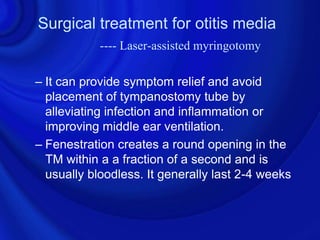 Surgical treatment for otitis media
            ---- Laser-assisted myringotomy

– It can provide symptom relief and avoid
  placement of tympanostomy tube by
  alleviating infection and inflammation or
  improving middle ear ventilation.
– Fenestration creates a round opening in the
  TM within a a fraction of a second and is
  usually bloodless. It generally last 2-4 weeks
 