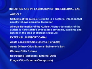 INFECTION AND INFLAMMATION OF THE EXTERNAL EAR

AURICLE
Cellulitis of the Auricle:Cellulitis is a bacterial infection that
usually follows abrasion, laceration
Allergic Dermatitis of the Auricle:Allergic dermatitis of the
auricle is haracterized by localized erythema, swelling, and
itching in the area of allergen exposure.
EXTERNAL AUDITORY CANAL
Acute Localized Otitis Externa (Furuncle)
Acute Diffuse Otitis Externa (Swimmer’s Ear)
Chronic Otitis Externa
Necrotizing (Malignant) External Otitis
Fungal Otitis Externa (Otomycosis)
 