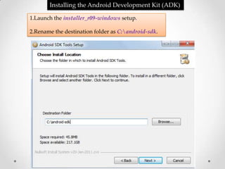 Installing the Android Development Kit (ADK)

1.Launch the installer_r09-windows setup.

2.Rename the destination folder as C:android-sdk.
 