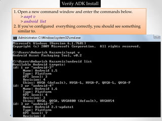 Verify ADK Install
1. Open a new command window and enter the commands below.
     > aapt v
     > android list
2. If you've configured everything correctly, you should see something
   similar to.
 