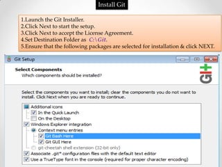 Install Git

1.Launch the Git Installer.
2.Click Next to start the setup.
3.Click Next to accept the License Agreement.
4.Set Destination Folder as C:Git.
5.Ensure that the following packages are selected for installation & click NEXT.
 