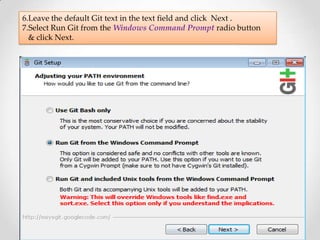 6.Leave the default Git text in the text field and click Next .
7.Select Run Git from the Windows Command Prompt radio button
  & click Next.
 
