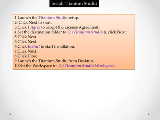 Install Titanium Studio


1.Launch the Titanium Studio setup.
2. Click Next to start.
3.Click I Agree to accept the License Agreement.
4.Set the destination folder to C:Titanium Studio & click Next.
5.Click Next.
6.Click Next.
6.Click Install to start Installation.
7.Click Next.
8.Click Close.
9.Launch the Titanium Studio from Desktop.
10.Set the Workspace to C:Titanium Studio Workspace.
 