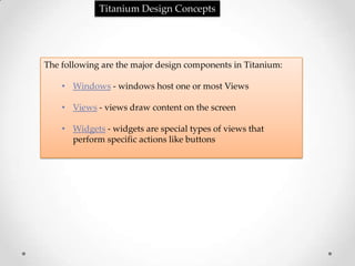 Titanium Design Concepts




The following are the major design components in Titanium:

    • Windows - windows host one or most Views

    • Views - views draw content on the screen

    • Widgets - widgets are special types of views that
      perform specific actions like buttons
 