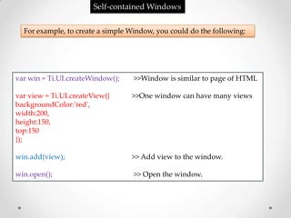 Self-contained Windows

  For example, to create a simple Window, you could do the following:




var win = Ti.UI.createWindow();    >>Window is similar to page of HTML

var view = Ti.UI.createView({     >>One window can have many views
backgroundColor:'red',
width:200,
height:150,
top:150
});

win.add(view);                    >> Add view to the window.

win.open();                        >> Open the window.
 