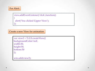 For Alert:

    view.addEventListener(‘click',function()
    {
      alert(‘You clicked Upper View’);
    });


Create a new View for animation

    var view2 = Ti.UI.createView({
    backgroundColor:'red',
    width:50,
    height:50,
    bottom:50
    });

    win.add(view2);
 