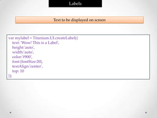 Labels


                         Text to be displayed on screen



var mylabel = Titanium.UI.createLabel({
    text: 'Wow! This is a Label',
    height:'auto',
    width:'auto',
    color:'#900',
    font:{fontSize:20},
    textAlign:'center',
    top: 10
});
 