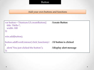 Button


                      Add your own buttons and functions



var button = Titanium.UI.createButton({       //create Button
  title: 'Hello !',
  width: 100
});

win.add(button);

button.addEventListener('click',function(e)   //if button is clicked
{
  alert("You just clicked the button");       //display alert message
});
 