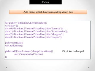 Picker


                    Add Picker which functions as drop-down box



var picker = Titanium.UI.createPicker();
var data = [];
data[0]=Titanium.UI.createPickerRow({title:'Bananas'});
data[1]=Titanium.UI.createPickerRow({title:'Strawberries'});
data[2]=Titanium.UI.createPickerRow({title:'Mangoes'});
data[3]=Titanium.UI.createPickerRow({title:'Grapes'});

picker.add(data);
win.add(picker);

picker.addEventListener('change',function(e){         //if picker is changed
         alert('You selected '+e.row);
});
 