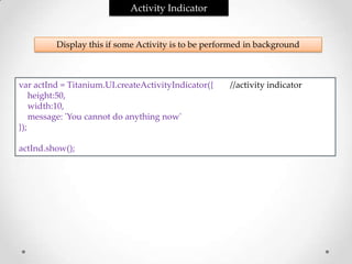Activity Indicator


         Display this if some Activity is to be performed in background



var actInd = Titanium.UI.createActivityIndicator({   //activity indicator
    height:50,
    width:10,
    message: 'You cannot do anything now'
});

actInd.show();
 