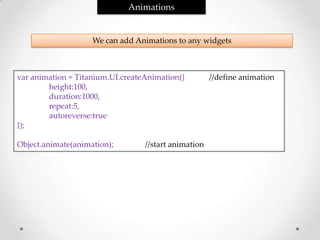 Animations


                    We can add Animations to any widgets



var animation = Titanium.UI.createAnimation({         //define animation
        height:100,
        duration:1000,
        repeat:5,
        autoreverse:true
});

Object.animate(animation);        //start animation
 