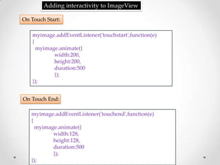 Adding interactivity to ImageView

On Touch Start:

    myimage.addEventListener('touchstart',function(e)
    {
      myimage.animate({
            width:200,
            height:200,
            duration:500
            });
    });


On Touch End:

   myimage.addEventListener('touchend',function(e)
   {
     myimage.animate({
           width:128,
           height:128,
           duration:500
           });
   });
 