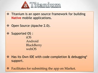  Titanium is an open source framework for building
  Native mobile applications.

 Open Source (Apache 2.0).

 Supported OS :
           iOS
           Android
           BlackBerry
           webOS

 Has its Own IDE with code completion & debugging*
  support.

 Facilitates for submitting the app on Market.
 