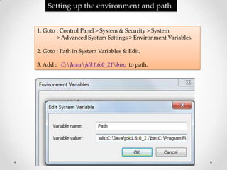 Setting up the environment and path


1. Goto : Control Panel > System & Security > System
        > Advanced System Settings > Environment Variables.

2. Goto : Path in System Variables & Edit.

3. Add : C:Javajdk1.6.0_21bin; to path.
 