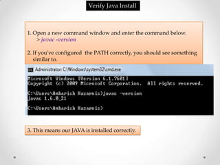 Verify Java Install



1. Open a new command window and enter the command below.
    > javac -version

2. If you've configured the PATH correctly, you should see something
   similar to.




3. This means our JAVA is installed correctly.
 