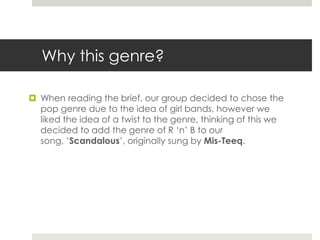 Why this genre?When reading the brief, our group decided to chose the pop genre due to the idea of girl bands, however we liked the idea of a twist to the genre, thinking of this we decided to add the genre of R ‘n’ B to our song, ‘Scandalous’, originally sung by Mis-Teeq. 
