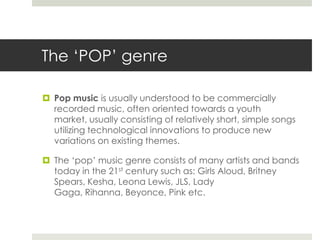The ‘POP’ genrePop musicis usually understood to be commercially recorded music, often oriented towards a youth market, usually consisting of relatively short, simple songs utilizing technological innovations to produce new variations on existing themes. The ‘pop’ music genre consists of many artists and bands today in the 21st century such as:Girls Aloud, Britney Spears, Kesha, Leona Lewis, JLS, Lady Gaga, Rihanna, Beyonce, Pink etc.  
