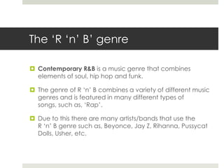 The ‘R ‘n’ B’ genreContemporary R&Bis a music genre that combines elements of soul, hip hop and funk. The genre of R ‘n’ B combines a variety of different music genres and is featured in many different types of songs, such as, ‘Rap’.