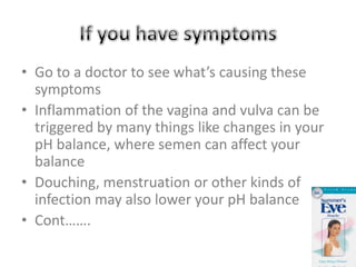 Some STI’s don’t have symptoms * Chlamydia has no symptoms so many woman don’t think anything is wrong*Gonorrhea sometimes has no symptoms either sometimes both might have unusual dischargeIf neither of these STI’s are treated it could turn into an infection in the reproductive tract called Pelvic inflammatory disease.