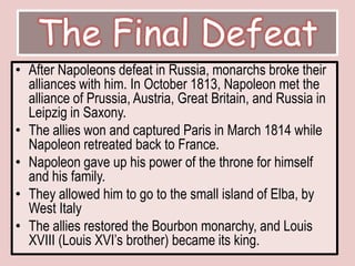 The Final DefeatAfter Napoleons defeat in Russia, monarchs broke their alliances with him. In October 1813, Napoleon met the alliance of Prussia, Austria, Great Britain, and Russia in Leipzig in Saxony.The allies won and captured Paris in March 1814 while Napoleon retreated back to France. Napoleon gave up his power of the throne for himself and his family. They allowed him to go to the small island of Elba, by West ItalyThe allies restored the Bourbon monarchy, and Louis XVIII (Louis XVI’s brother) became its king. 