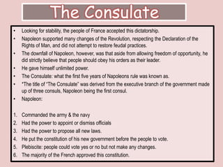 The ConsulateLooking for stability, the people of France accepted this dictatorship. Napoleon supported many changes of the Revolution, respecting the Declaration of the Rights of Man, and did not attempt to restore feudal practices.The downfall of Napoleon, however, was that aside from allowing freedom of opportunity, he did strictly believe that people should obey his orders as their leader. He gave himself unlimited power. The Consulate: what the first five years of Napoleons rule was known as. *The title of “The Consulate” was derived from the executive branch of the government made up of three consuls, Napoleon being the first consul. Napoleon: Commanded the army & the navyHad the power to appoint or dismiss officialsHad the power to propose all new laws.He put the constitution of his new government before the people to vote.Plebiscite: people could vote yes or no but not make any changes. The majority of the French approved this constitution. 