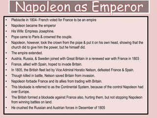 Napoleon as EmperorPlebiscite in 1804- French voted for France to be an empireNapoleon became the emperor His Wife: Empress Josephine.Pope came to Paris & crowned the couple. Napoleon, however, took the crown from the pope & put it on his own head, showing that the church did to give him the power, but he himself did. The empire extended. Austria, Russia, & Sweden joined with Great Britain in a renewed war with France in 1803France, allied with Spain, hoped to invade Britain.In 1805, the British fleet led by Vice Admiral Horatio Nelson, defeated France & Spain. Though killed in battle, Nelson saved Britain from invasion. Napoleon forbade France and its allies from trading with Britain.This blockade is referred to as the Continental System, because of the control Napoleon had over Europe. The British formed a blockade against France also, hurting them, but not stopping Napoleon from winning battles on land. He crushed the Russian and Austrian forces in December of 1805