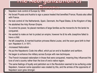 The Reorganization of EuropeNapoleon took control of Europe by 1809. He forced Prussia and Austria to sign a peace treated that benefited France; Russia also allied with France. He took control of: the Netherlands, Spain, Denmark, the Papal States, & the Kingdom of Italy. He abolished the Holy Roman Empire. To control his power, he placed members of large families as the monarchs for the lands he conquered. He wanted to make an heir to protect an empire, however he & his wife Josephine failed to have a child. He left Josephine, & married Austrian princess Marie-Louise, and the soon gave birth to their son: Napoleon II, in 1811.-Increased NationalismHe put the Napoleonic Code into effect, which put an end to feudalism and serfdom. He began to enhance the military across Europe with new techniques. The French increased nationalism in those that were conquered, meaning they influenced the love of one’s country rather than the love of one’s native region. The same feelings of loyalty and patriotism as in the Revolution seemed to be surfacing under Napoleon, however some opposition was created by this, and the armies of the opponents of Napoleon soon grew stronger. 